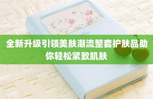 全新升级引领美肤潮流整套护肤品助你轻松紧致肌肤