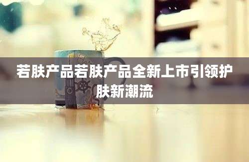 若肤产品若肤产品全新上市引领护肤新潮流