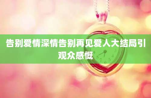 告别爱情深情告别再见爱人大结局引观众感慨