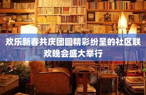 欢乐新春共庆团圆精彩纷呈的社区联欢晚会盛大举行