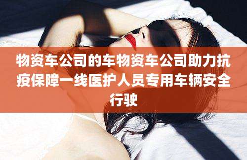 物资车公司的车物资车公司助力抗疫保障一线医护人员专用车辆安全行驶