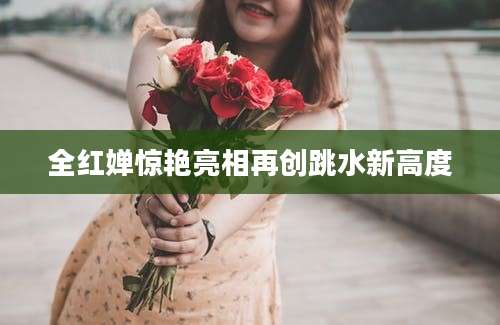 全红婵惊艳亮相再创跳水新高度