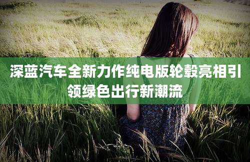 深蓝汽车全新力作纯电版轮毂亮相引领绿色出行新潮流