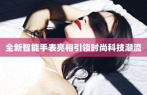 全新智能手表亮相引领时尚科技潮流