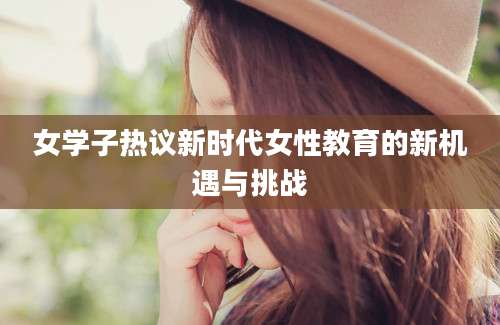 女学子热议新时代女性教育的新机遇与挑战