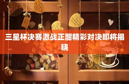 三星杯决赛激战正酣精彩对决即将揭晓