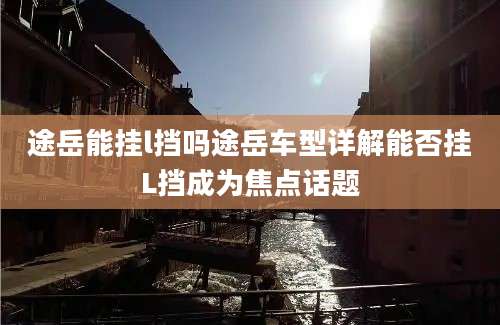 途岳能挂l挡吗途岳车型详解能否挂L挡成为焦点话题
