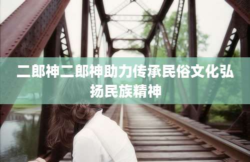二郎神二郎神助力传承民俗文化弘扬民族精神
