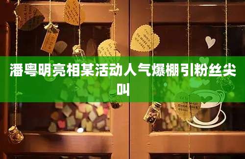 潘粤明亮相某活动人气爆棚引粉丝尖叫