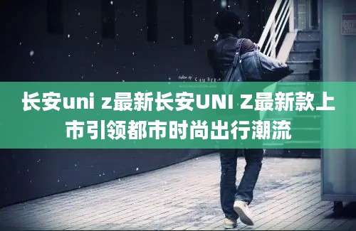 长安uni z最新长安UNI Z最新款上市引领都市时尚出行潮流