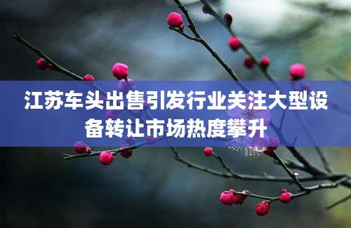 江苏车头出售引发行业关注大型设备转让市场热度攀升
