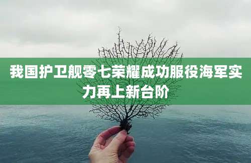我国护卫舰零七荣耀成功服役海军实力再上新台阶