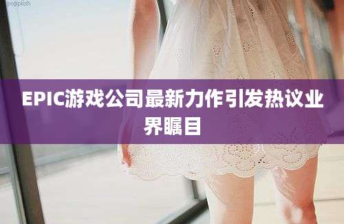 EPIC游戏公司最新力作引发热议业界瞩目