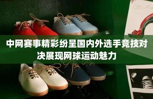 中网赛事精彩纷呈国内外选手竞技对决展现网球运动魅力
