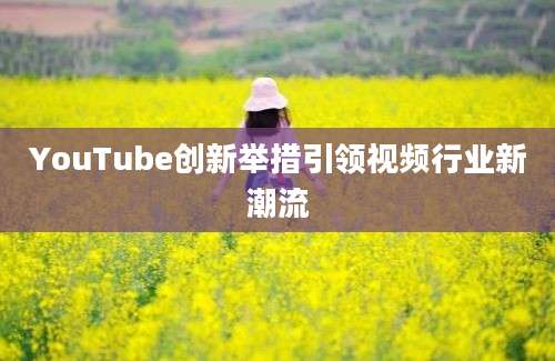 YouTube创新举措引领视频行业新潮流