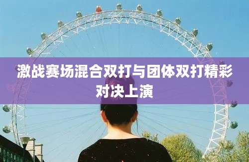 激战赛场混合双打与团体双打精彩对决上演