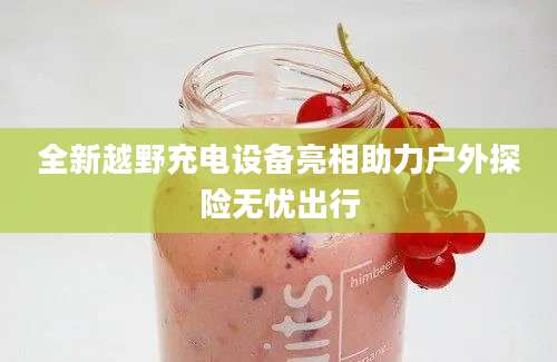 全新越野充电设备亮相助力户外探险无忧出行
