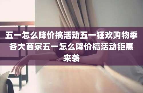 五一怎么降价搞活动五一狂欢购物季各大商家五一怎么降价搞活动钜惠来袭