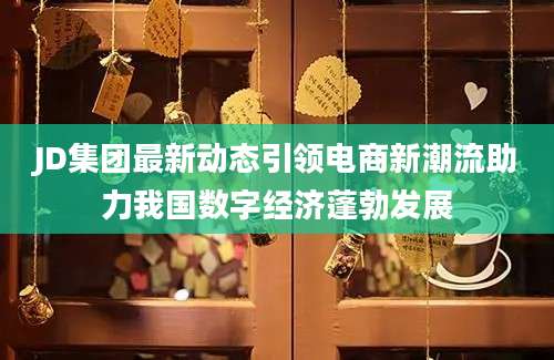 JD集团最新动态引领电商新潮流助力我国数字经济蓬勃发展