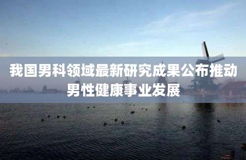 我国男科领域最新研究成果公布推动男性健康事业发展