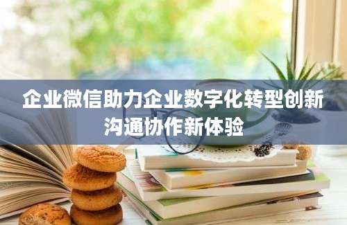企业微信助力企业数字化转型创新沟通协作新体验