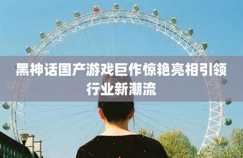 黑神话国产游戏巨作惊艳亮相引领行业新潮流