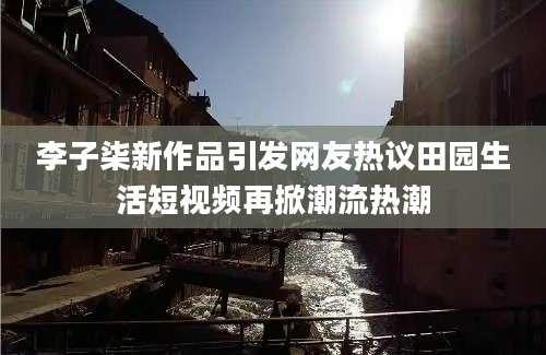 李子柒新作品引发网友热议田园生活短视频再掀潮流热潮