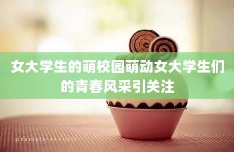 女大学生的萌校园萌动女大学生们的青春风采引关注