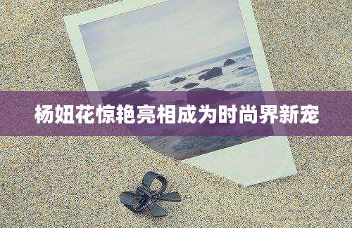 杨妞花惊艳亮相成为时尚界新宠