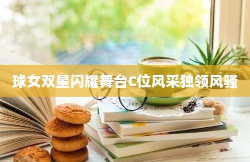 球女双星闪耀舞台C位风采独领风骚