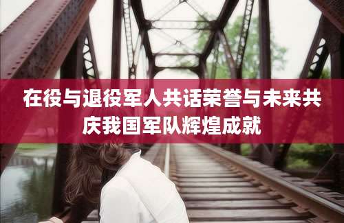 在役与退役军人共话荣誉与未来共庆我国军队辉煌成就