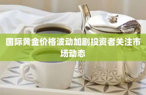 国际黄金价格波动加剧投资者关注市场动态