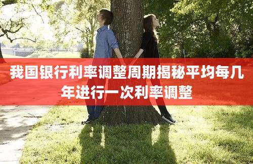 我国银行利率调整周期揭秘平均每几年进行一次利率调整