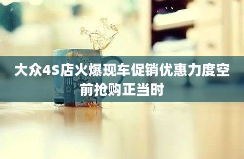 大众4S店火爆现车促销优惠力度空前抢购正当时