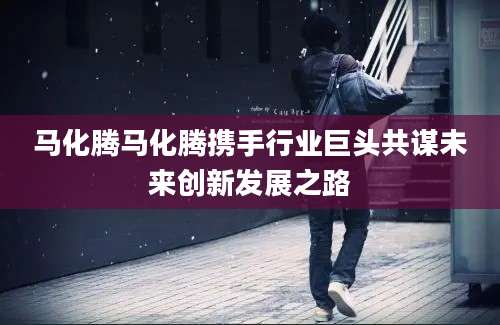 马化腾马化腾携手行业巨头共谋未来创新发展之路