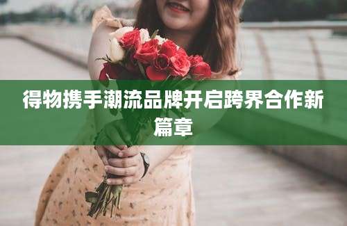 得物携手潮流品牌开启跨界合作新篇章