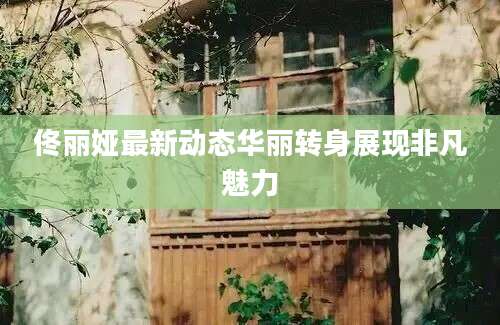 佟丽娅最新动态华丽转身展现非凡魅力