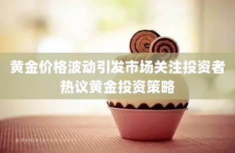 黄金价格波动引发市场关注投资者热议黄金投资策略