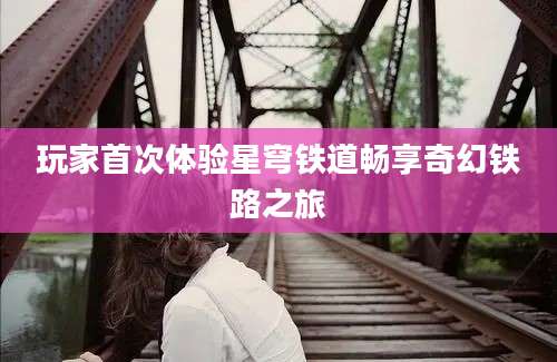 玩家首次体验星穹铁道畅享奇幻铁路之旅