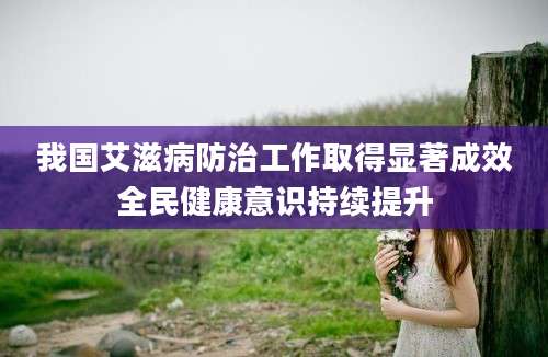 我国艾滋病防治工作取得显著成效全民健康意识持续提升