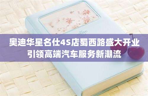 奥迪华星名仕4S店蜀西路盛大开业引领高端汽车服务新潮流