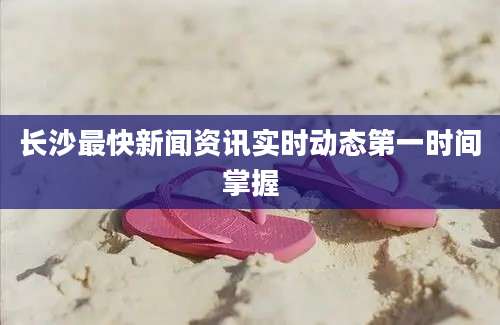 长沙最快新闻资讯实时动态第一时间掌握