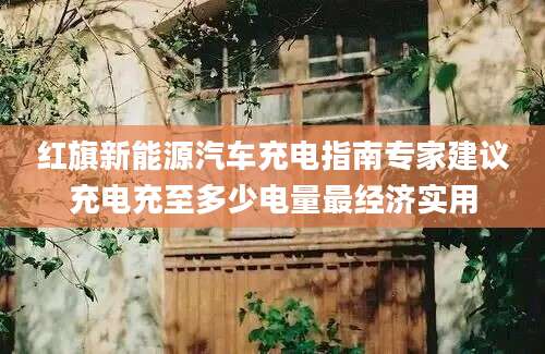 红旗新能源汽车充电指南专家建议充电充至多少电量最经济实用