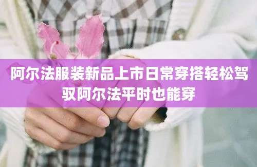 阿尔法服装新品上市日常穿搭轻松驾驭阿尔法平时也能穿