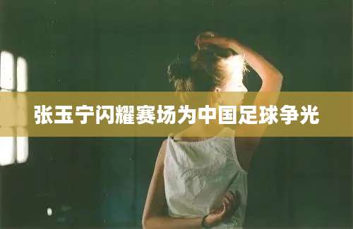 张玉宁闪耀赛场为中国足球争光