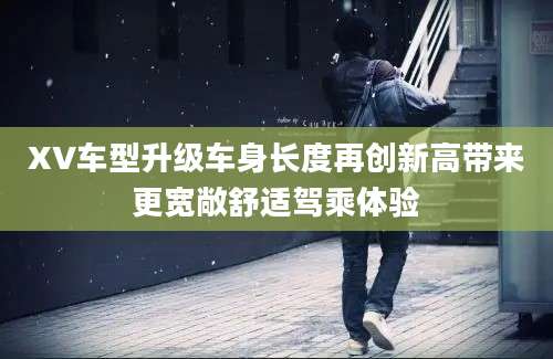 XV车型升级车身长度再创新高带来更宽敞舒适驾乘体验