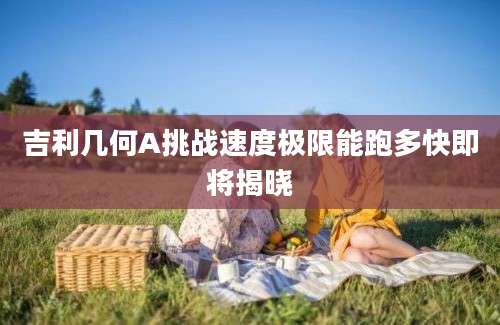 吉利几何A挑战速度极限能跑多快即将揭晓