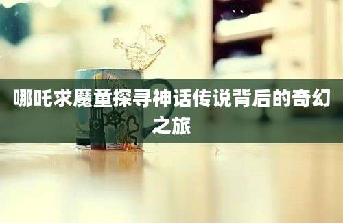 哪吒求魔童探寻神话传说背后的奇幻之旅