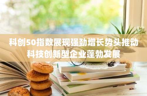 科创50指数展现强劲增长势头推动科技创新型企业蓬勃发展