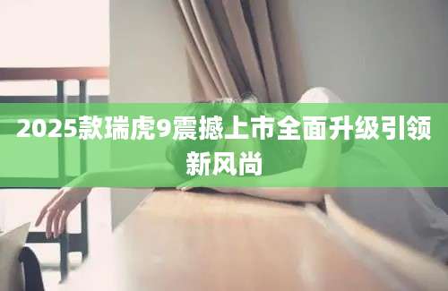 2025款瑞虎9震撼上市全面升级引领新风尚